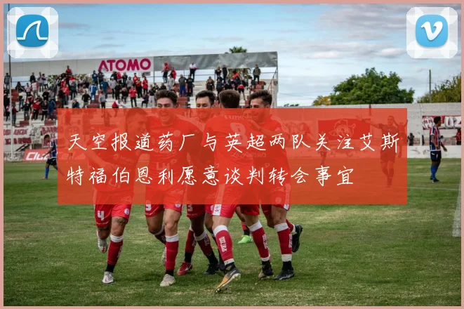 天空报道药厂与英超两队关注艾斯特福伯恩利愿意谈判转会事宜