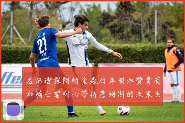 名记透露阿特金森对库明加赞赏有加骑士需耐心等待詹姆斯的未来决定