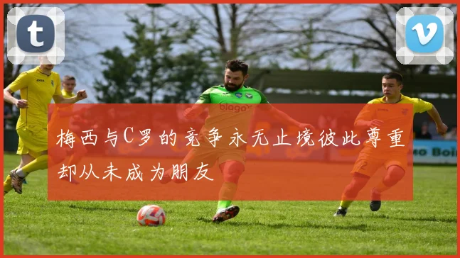 梅西与C罗的竞争永无止境彼此尊重却从未成为朋友