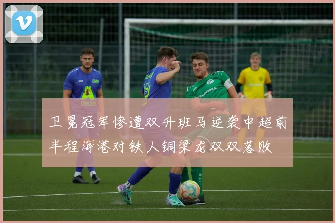 卫冕冠军惨遭双升班马逆袭中超前半程海港对铁人铜梁龙双双落败