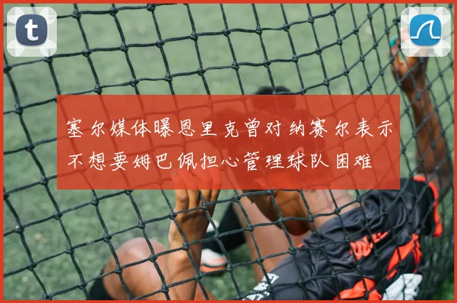 塞尔媒体曝恩里克曾对纳赛尔表示不想要姆巴佩担心管理球队困难