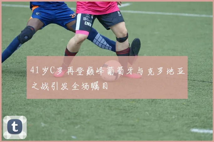 41岁C罗再登巅峰葡萄牙与克罗地亚之战引发全场瞩目