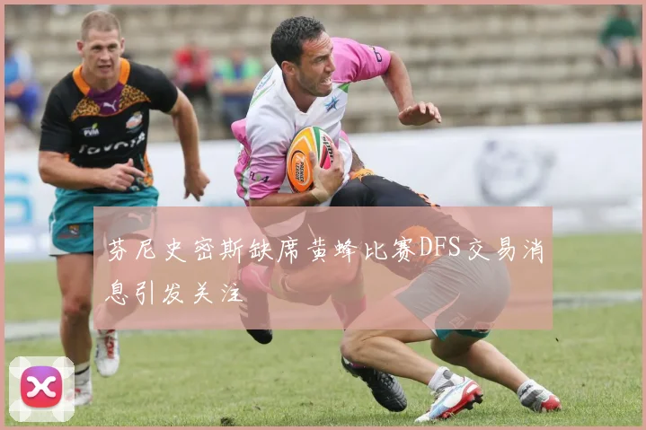 芬尼史密斯缺席黄蜂比赛DFS交易消息引发关注