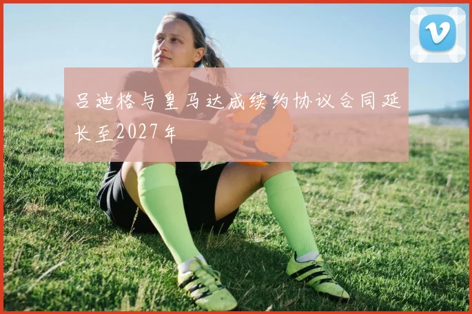 吕迪格与皇马达成续约协议合同延长至2027年