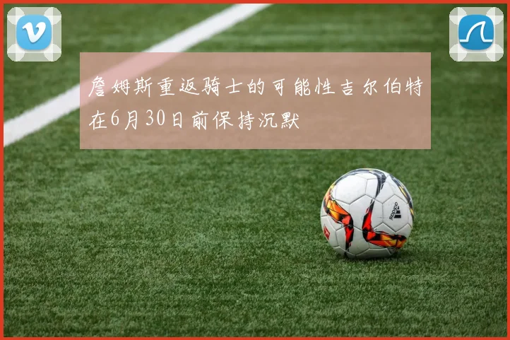 詹姆斯重返骑士的可能性吉尔伯特在6月30日前保持沉默