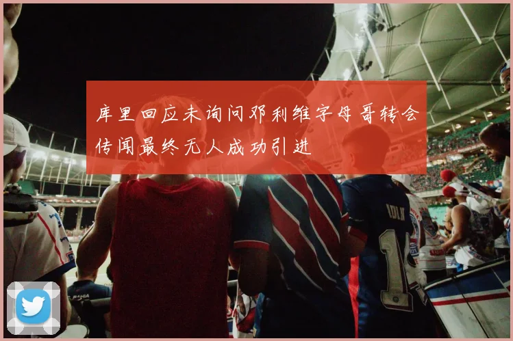 库里回应未询问邓利维字母哥转会传闻最终无人成功引进
