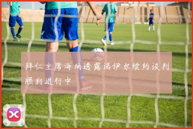 拜仁主席海纳透露诺伊尔续约谈判顺利进行中