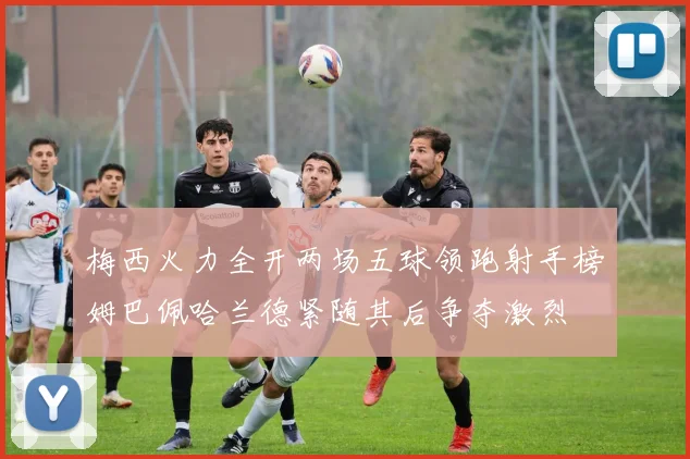 梅西火力全开两场五球领跑射手榜姆巴佩哈兰德紧随其后争夺激烈