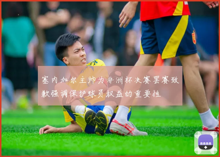 塞内加尔主帅为非洲杯决赛罢赛致歉强调保护球员权益的重要性