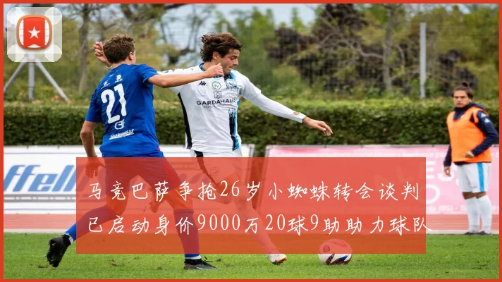 马竞巴萨争抢26岁小蜘蛛转会谈判已启动身价9000万20球9助助力球队