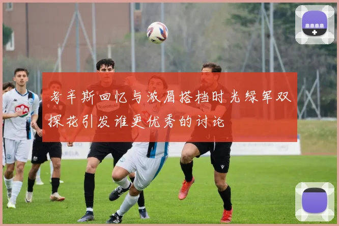 考辛斯回忆与浓眉搭档时光绿军双探花引发谁更优秀的讨论