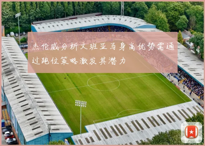 杰伦威分析文班亚马身高优势需通过跑位策略激发其潜力