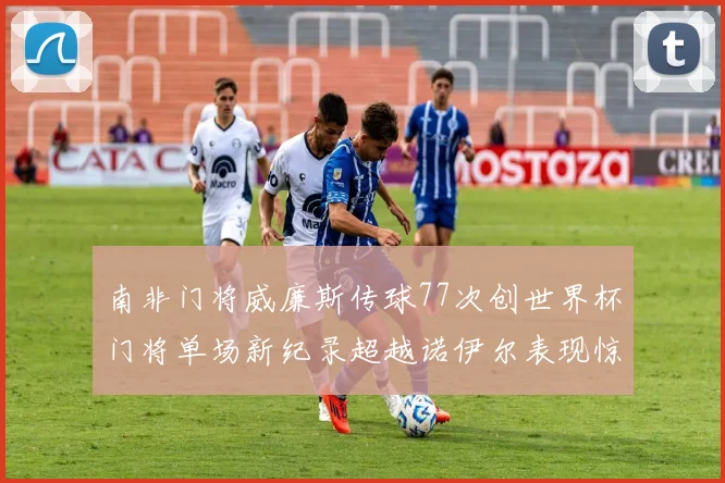 南非门将威廉斯传球77次创世界杯门将单场新纪录超越诺伊尔表现惊艳