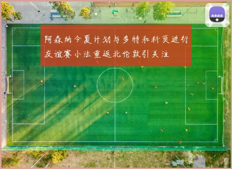 阿森纳今夏计划与多特和科莫进行友谊赛小法重返北伦敦引关注