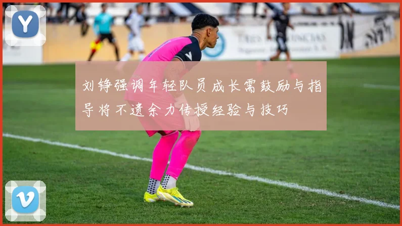 刘铮强调年轻队员成长需鼓励与指导将不遗余力传授经验与技巧