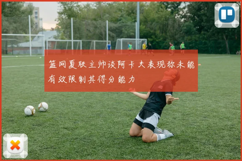 篮网夏联主帅谈阿卡夫表现称未能有效限制其得分能力