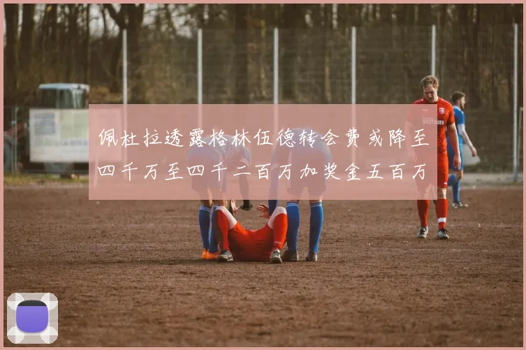 佩杜拉透露格林伍德转会费或降至四千万至四千二百万加奖金五百万至六百万