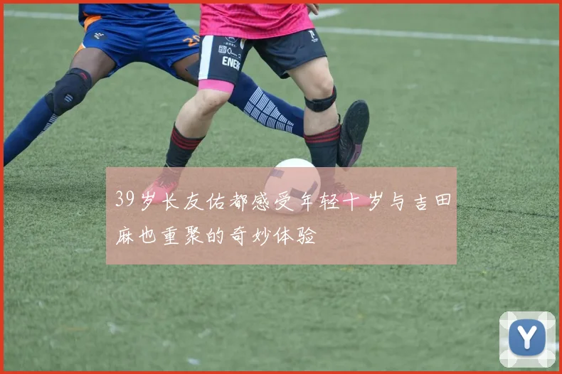 39岁长友佑都感受年轻十岁与吉田麻也重聚的奇妙体验