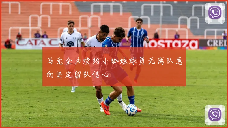 马竞全力续约小蜘蛛球员无离队意向坚定留队信心